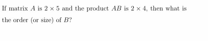 If matrix A is 2 x 5 and the product AB is 2 x 4, then what is
the order (or size) of B?