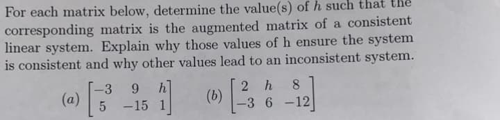 For each matrix below, determine the value(s) of h such that the
corresponding matrix is the augmented matrix of a consistent
linear system. Explain why those values of h ensure the system
is consistent and why other values lead to an inconsistent system.
(a)
-3 9 h
5 -15 1
1]
(b)
2 h 8
-3 6-12]