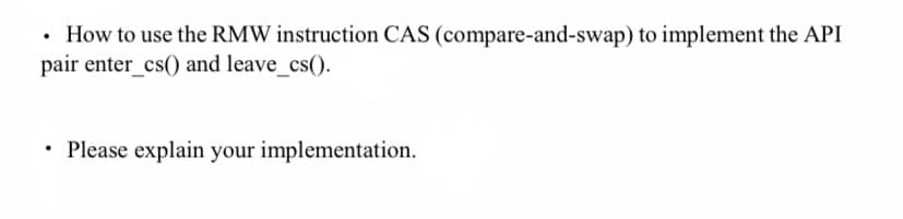 .
• How to use the RMW instruction CAS (compare-and-swap) to implement the API
pair enter_cs() and leave_cs().
• Please explain your implementation.