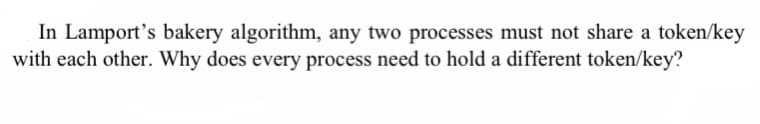 In Lamport's bakery algorithm, any two processes must not share a token/key
with each other. Why does every process need to hold a different token/key?