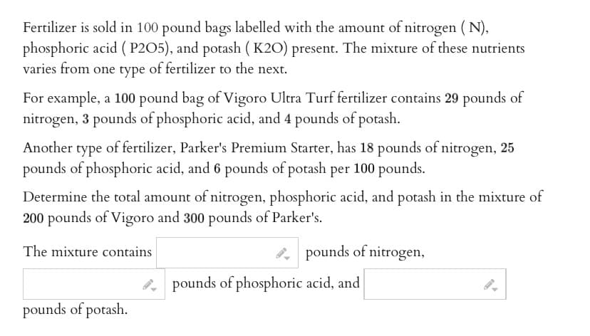 Fertilizer is sold in 100 pound bags labelled with the amount of nitrogen (N),
phosphoric acid (P2O5), and potash (K2O) present. The mixture of these nutrients
varies from one type of fertilizer to the next.
For example, a 100 pound bag of Vigoro Ultra Turf fertilizer contains 29 pounds of
nitrogen, 3 pounds of phosphoric acid, and 4 pounds of potash.
Another type of fertilizer, Parker's Premium Starter, has 18 pounds of nitrogen, 25
pounds of phosphoric acid, and 6 pounds of potash per 100 pounds.
Determine the total amount of nitrogen, phosphoric acid, and potash in the mixture of
200 pounds of Vigoro and 300 pounds of Parker's.
The mixture contains
pounds of potash.
pounds of nitrogen,
pounds of phosphoric acid, and