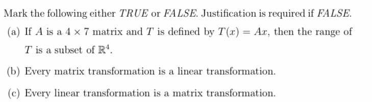 Mark the following either TRUE or FALSE. Justification is required if FALSE.
(a) If A is a 4 x 7 matrix and T is defined by T(x) = Ax, then the range of
T is a subset of R¹.
(b) Every matrix transformation is a linear transformation.
(c) Every linear transformation is a matrix transformation.