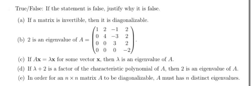 True/False: If the statement is false, justify why it is false.
(a) If a matrix is invertible, then it is diagonalizable.
1 2 -1 2
04-3
2
2
(b) 2 is an eigenvalue of A =
00 3
00 0 -2,
(c) If Ax = Xx for some vector x, then A is an eigenvalue of A.
(d) If X + 2 is a factor of the characteristic polynomial of A, then 2 is an eigenvalue of A.
(e) In order for an n x n matrix A to be diagonalizable, A must has n distinct eigenvalues.