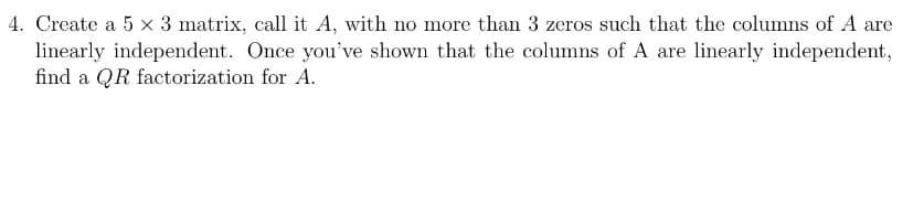 4. Create a 5 × 3 matrix, call it A, with no more than 3 zeros such that the columns of A are
linearly independent. Once you've shown that the columns of A are linearly independent,
find a QR factorization for A.
