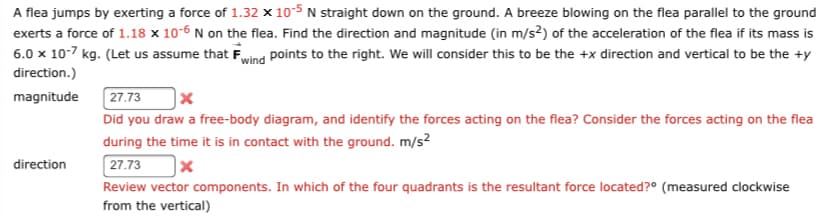 A flea jumps by exerting a force of 1.32 x 10-5 N straight down on the ground. A breeze blowing on the flea parallel to the ground
exerts a force of 1.18 x 10-6 N on the flea. Find the direction and magnitude (in m/s2) of the acceleration of the flea if its mass is
6.0 x 10-7 kg. (Let us assume that Fwind points to the right. We will consider this to be the +x direction and vertical to be the ty
direction.)
magnitude
direction
27.73
x
Did you draw a free-body diagram, and identify the forces acting on the flea? Consider the forces acting on the flea
during the time it is in contact with the ground. m/s²
27.73
x
Review vector components. In which of the four quadrants is the resultant force located? (measured clockwise
from the vertical)