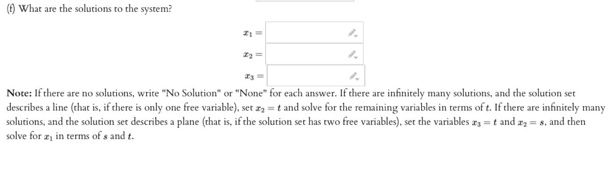 (f) What are the solutions to the system?
x1 =
x₂ =
x3 =
Note: If there are no solutions, write "No Solution" or "None" for each answer. If there are infinitely many solutions, and the solution set
describes a line (that is, if there is only one free variable), set x2 = t and solve for the remaining variables in terms of t. If there are infinitely many
solutions, and the solution set describes a plane (that is, if the solution set has two free variables), set the variables *3 = t and x₂ = s, and then
solve for ₁ in terms of s and t.