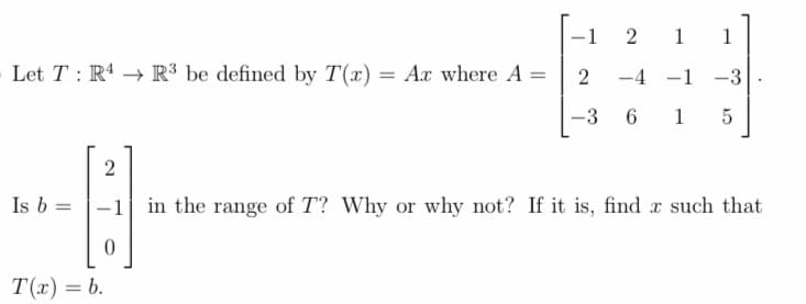 2
Let TR4 R3 be defined by T(x) = Ax where A =
2
-4
-3 6 15
Is b =
1
T(x) = b.
1 1
-1 -3
2
B
-1 in the range of T? Why or why not? If it is, find x such that
0