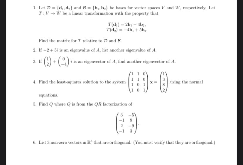 1. Let D = {d, d2} and B = {b,, b;} be bases for vector spaces V and W, respectively. Let
T:V → W be a linear transformation with the property that
T(dı) = 2b1 – 4b2,
T(d,) = -4b, + 5b,.
Find the matrix for T relative to D and B.
2. If -2+ 5i is an eigenvalue of A, list another eigenvalue of A.
G) + (~^) i is an eigenvector of A, find another eigenvector of A.
3. If
(1 1 0\
1 1 0
X =
1 0 1
4. Find the least-squares solution to the system
using the normal
1 0 1/
equations.
5. Find Q where Q is from the QR factorization of
3 -5)
-1 9
2 -9
3
6. List 3 non-zero vectors in Rº that are orthogonal. (You must verify that they are orthogonal.)
