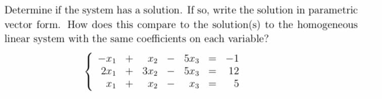 Determine if the system has a solution. If so, write the solution in parametric
vector form. How does this compare to the solution(s) to the homogeneous
linear system with the same coefficients on each variable?
-x1 +
X2
2x1 + 3x2
x1 +
X2
-
5x3
5x3
x3
=
=
-1
12
5