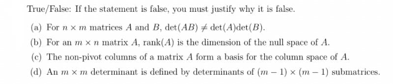 True/False: If the statement is false, you must justify why it is false.
(a) For n x m matrices A and B, det (AB) # det (A)det (B).
(b) For an m x n matrix A, rank(A) is the dimension of the null space of A.
(c) The non-pivot columns of a matrix A form a basis for the column space of A.
(d) An m x m determinant is defined by determinants of (m - 1) x (m - 1) submatrices.