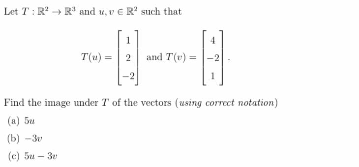 Let T: R² R³ and u, v E R2 such that
T(u) =
1
2
-2
and T(v) =
4
-2
1
Find the image under T of the vectors (using correct notation)
(a) 5u
(b) -3v
(c) 5u - 3v