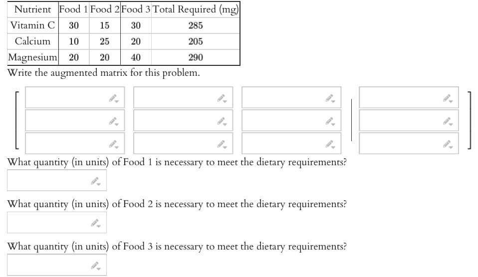 Nutrient Food 1 Food 2 Food 3 Total Required (mg)
285
Vitamin C 30 15 30
Calcium 10
25
20
205
Magnesium 20 20
40
290
Write the augmented matrix for this problem.
9-
What quantity (in units) of Food 1 is necessary to meet the dietary requirements?
What quantity (in units) of Food 2 is necessary to meet the dietary requirements?
What quantity (in units) of Food 3 is necessary to meet the dietary requirements?