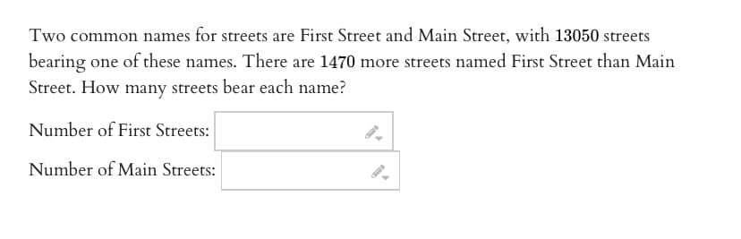 Two common names for streets are First Street and Main Street, with 13050 streets
bearing one of these names. There are 1470 more streets named First Street than Main
Street. How many streets bear each name?
Number of First Streets:
Number of Main Streets:
9-