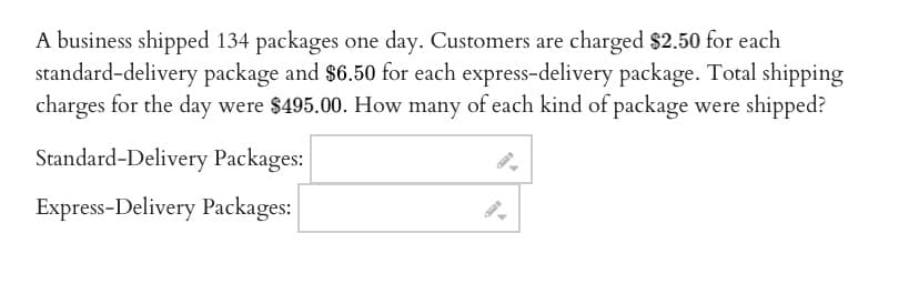 A business shipped 134 packages one day. Customers are charged $2.50 for each
standard-delivery package and $6.50 for each express-delivery package. Total shipping
charges for the day were $495.00. How many of each kind of package were shipped?
Standard-Delivery Packages:
Express-Delivery Packages:
I-D