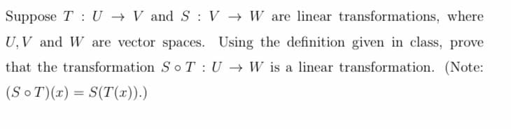 Suppose T U V and SV W are linear transformations, where
U, V and W are vector spaces. Using the definition given in class, prove
that the transformation So T U → W is a linear transformation. (Note:
(SoT)(x) = S(T(x)).)