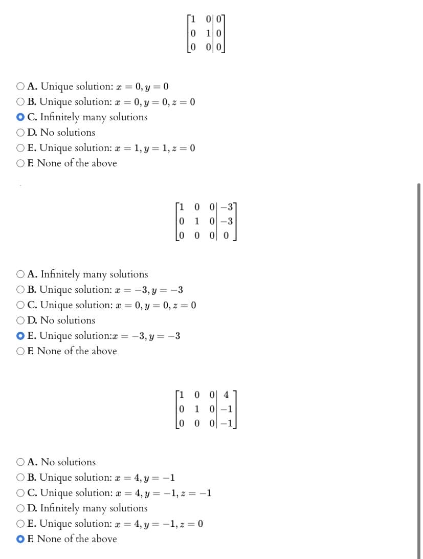 O A. Unique solution: x = 0, y = 0
OB. Unique solution: x=0, y = 0, z = 0
OC. Infinitely many solutions
OD. No solutions
OE. Unique solution: x = 1, y = 1, z = 0
OF. None of the above
[10
0
0
O A. Infinitely many solutions
O B. Unique solution: x = -3, y = -3
OC. Unique solution: x=0, y = 0, z=0
OD. No solutions
OE. Unique solution:x= -3, y = -3
OF. None of the above
0-3
1 0-3
0 0 0
[1 0
0 1
0
0 4
0-1
00 0-1
O A. No solutions
OB. Unique solution: x = 4, y = -1
OC. Unique solution: x = 4, y = −1, z = −1
solutions
OD. Infinitely many
OE. Unique solution: x = 4, y = -1, z = 0
OF. None of the above