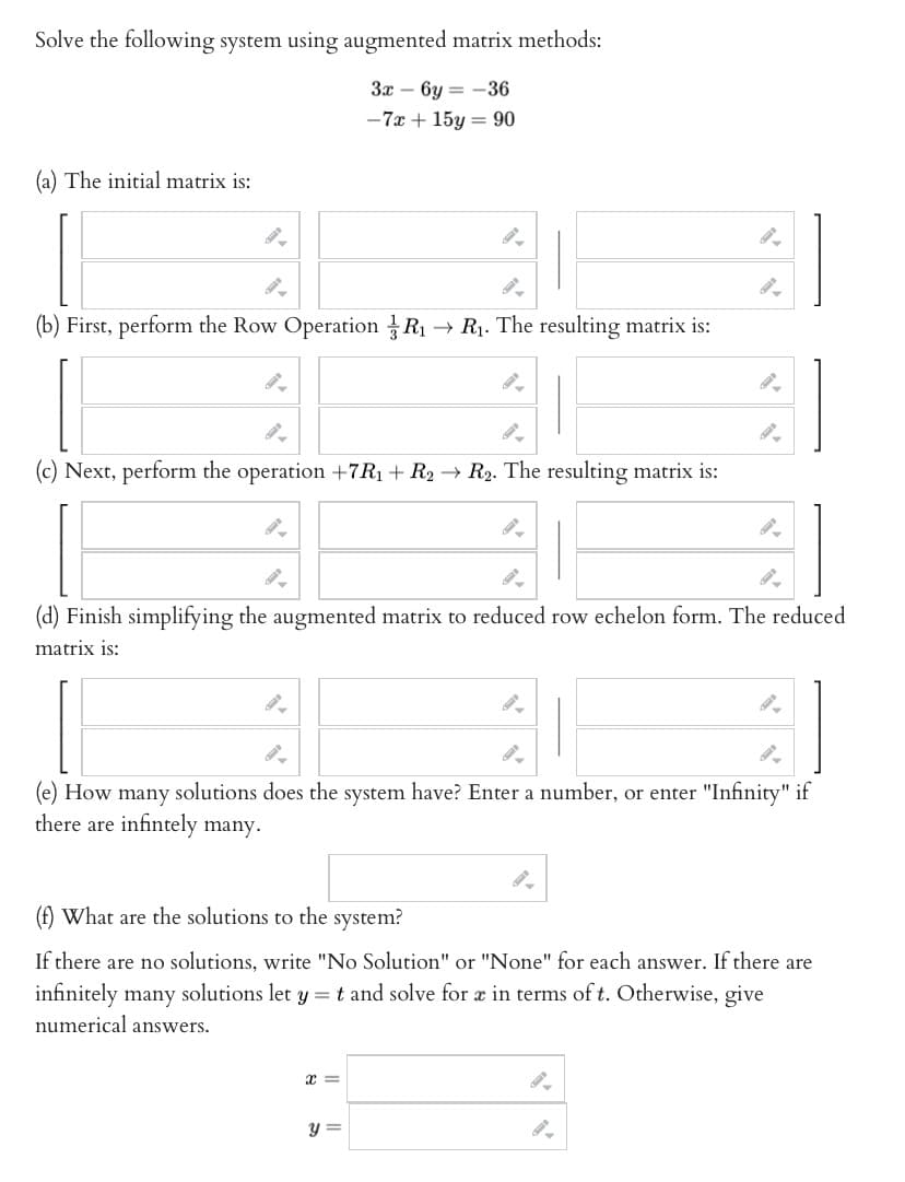 Solve the following system using augmented matrix methods:
3x6y=-36
-7x + 15y = 90
(a) The initial matrix is:
41
(b) First, perform the Row Operation R₁ → R₁. The resulting matrix is:
9-
(c) Next, perform the operation +7R₁ + R2 → R₂. The resulting matrix is:
9-
(d) Finish simplifying the augmented matrix to reduced row echelon form. The reduced
matrix is:
9-
21
(e) How many solutions does the system have? Enter a number, or enter "Infinity" if
there are infintely many.
(f) What are the solutions to the system?
If there are no solutions, write "No Solution" or "None" for each answer. If there are
infinitely many solutions let y = t and solve for a in terms of t. Otherwise, give
numerical answers.
x =
y =