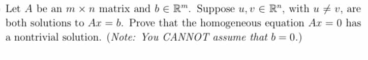 Let A be an m x n matrix and be Rm. Suppose u, v E R", with uv, are
both solutions to Ar = b. Prove that the homogeneous equation Ax = 0 has
a nontrivial solution. (Note: You CANNOT assume that b=0.)