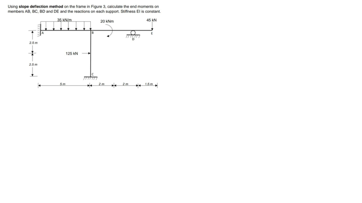 Using slope deflection method on the frame in Figure 3, calculate the end moments on
members AB, BC, BD and DE and the reactions on each support. Stiffness El is constant.
35 kN/m
20 kNm
45 kN
B
(O
D
2.5 m
125 kN
2.5 m
5m
2 m
2 m
* 1.5 m
