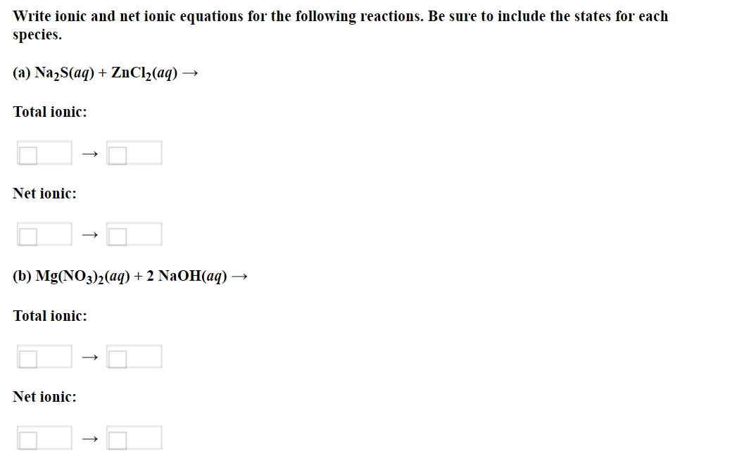 Write ionic and net ionic equations for the following reactions. Be sure to include the states for each
species.
(a) NazS(aq) + ZnCl2(aq) →
Total ionic:
Net ionic:
(b) Mg(NO3)2(ag) + 2 NaOH(aq) →
Total ionic:
Net ionic:
