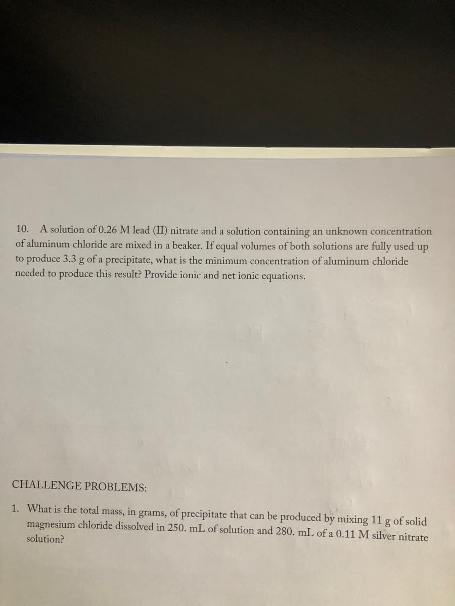 10. A solution of 0.26 M lead (II) nitrate and a solution containing an unknown concentration
of aluminum chloride are mixed in a beaker. If equal volumes of both solutions are fully used up
to produce 3.3 g of a precipitate, what is the minimum concentration of aluminum chloride
needed to produce this result? Provide ionic and net ionic equations.
CHALLENGE PROBLEMS:
1. What is the total mass, in grams, of precipitate that can be produced by mixing 11 g of solid
magnesium chloride dissolved in 250. mL of solution and 280. mL of a 0.11 M silver nitrate
solution?
