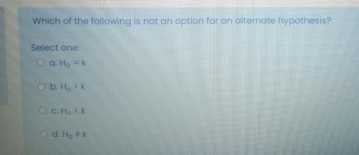 Which of the following is not an option for an alternate hypothesis?
Select one:
O a. Ha = k
O b. Ha k
О с. На <К
O d. Ha k
