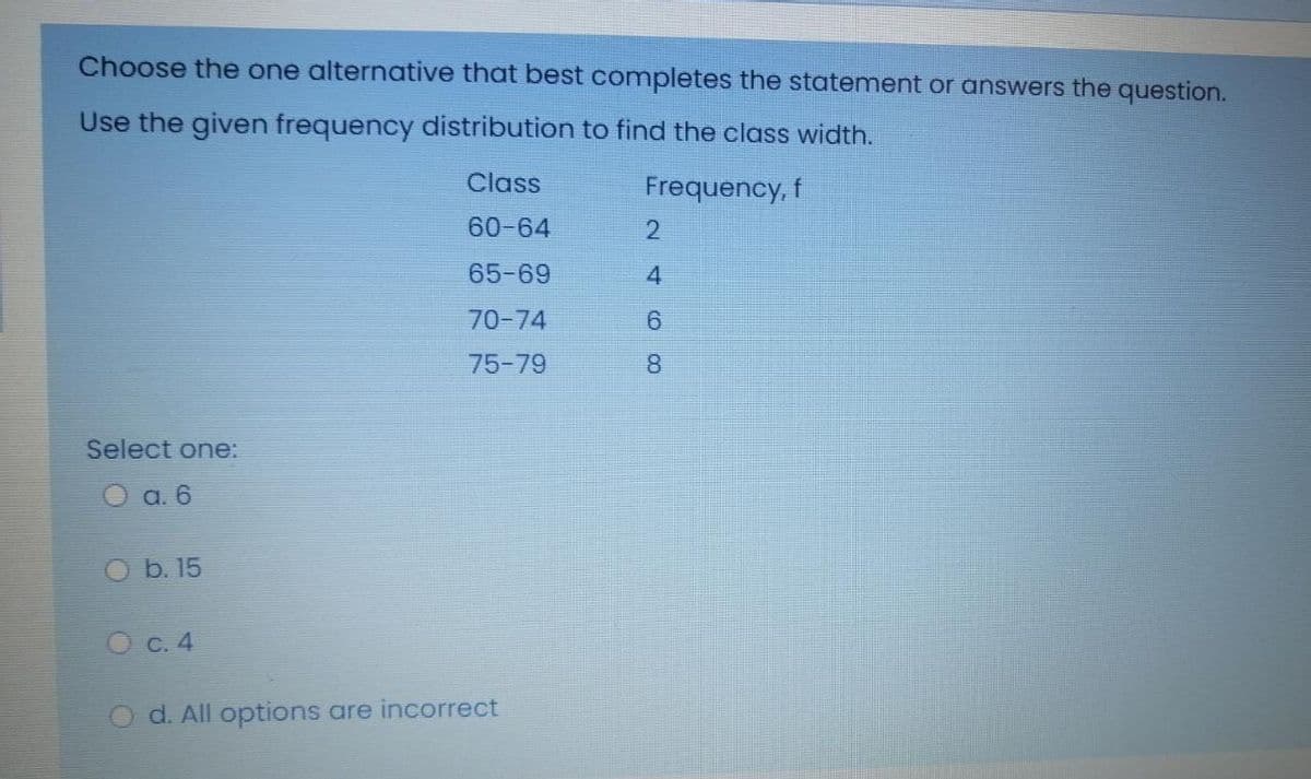 Choose the one alternative that best completes the statement or answers the question.
Use the given frequency distribution to find the class width.
Class
Frequency, f
60-64
2
65-69
4.
70-74
6.
75-79
8.
Select one:
O a. 6
b. 15
O C. 4
d. All options are incorrect
