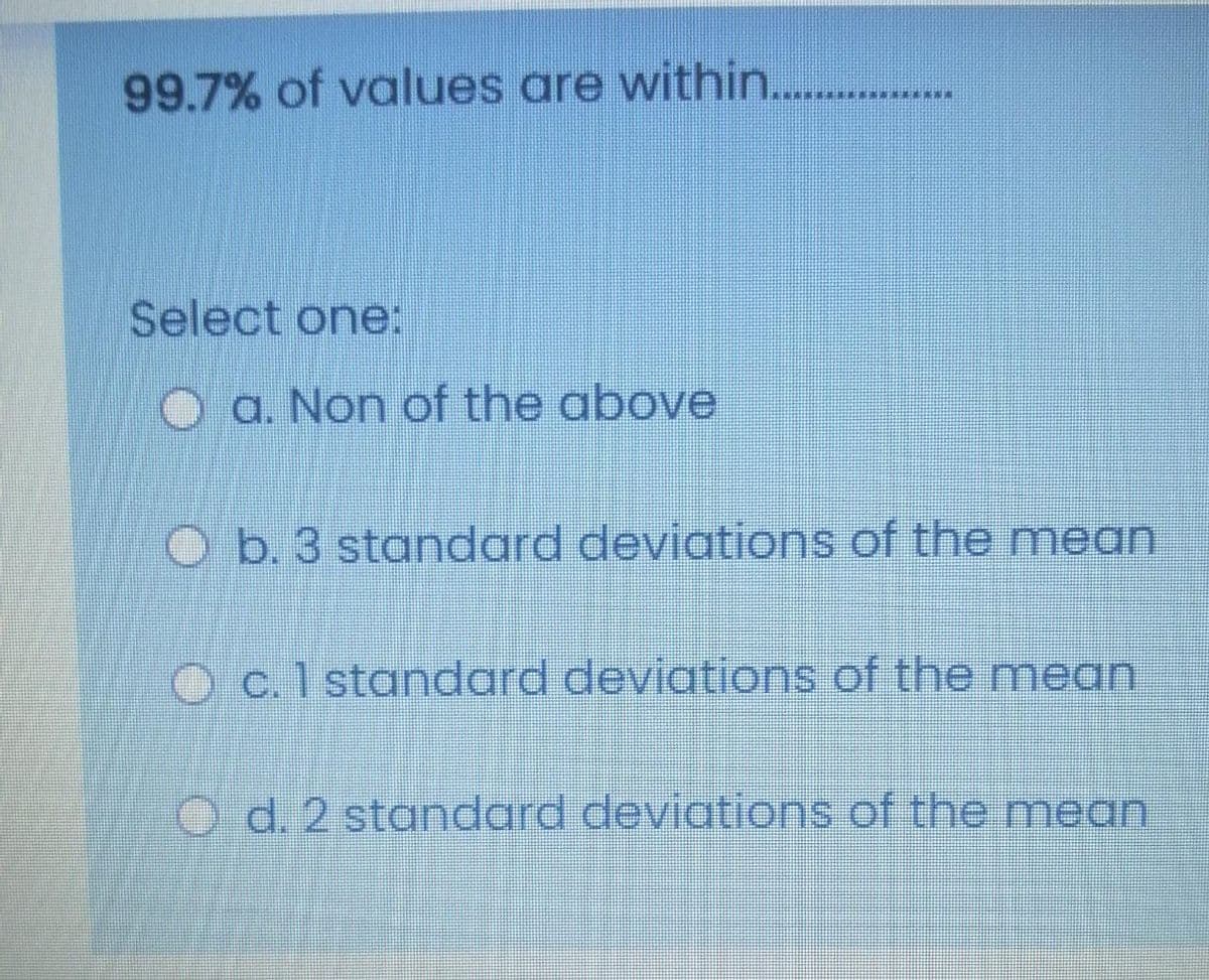 99.7% of values are within...
Select one:
O a. Non of the above
O b. 3 standard deviations of the mean
Oc.1 standard deviations of the mean
O d.2 standard deviations of the mean
