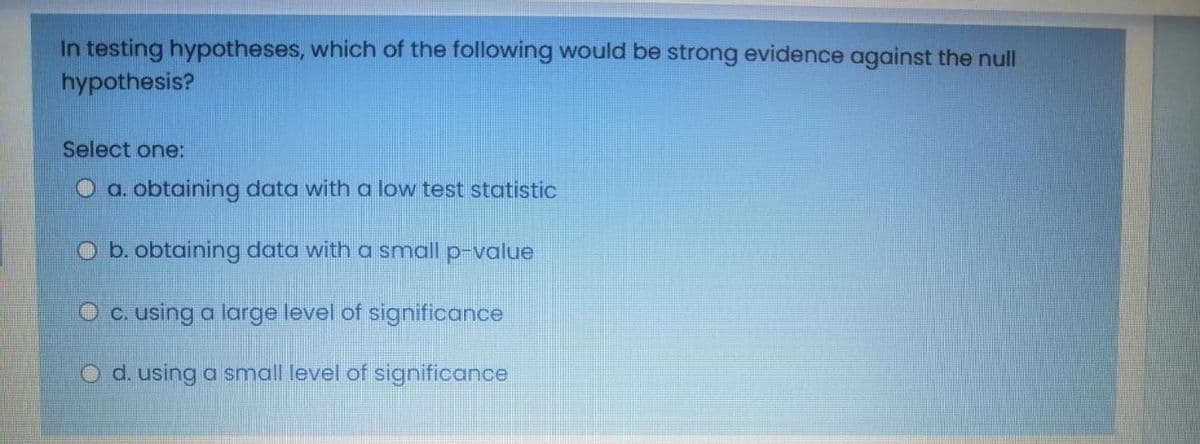 In testing hypotheses, which of the following would be strong evidence against the null
hypothesis?
Select one:
Oa. obtaining data with a low test statistic
O b. obtaining data with a small p-value
O c. using a large level of significance
O d. using a small level of significance
