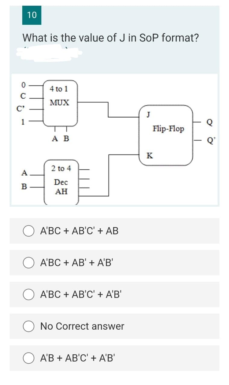 10
What is the value of J in SoP format?
4 to 1
MUX
C'
1
Flip-Flop
A B
Q'
K
2 to 4
A
Dec
B
АН
АВС + АВ'C" + AB
A'BC + AB' + A'B'
A'BC + AB'C' + A'B'
O No Correct answer
A'B + AB'C' + A'B'
