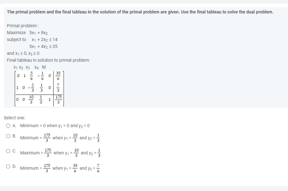 The primal problem and the final tableau in the solution of the primal problem are given. Use the final tableau to solve the dual problem.
Primal problem:
Maximize 5x₁ + 8x2
subject to X₁ + 2x2 ≤ 14
5x1 + 4x2 ≤ 35
and X₁ ≥ 0, X2 ≥ 0
Final tableau in solution to primal problem:
X1 X2 X3 X4 M
0 1
1
0
175
00
3
Select one:
O A. Minimum = 0 when y₁ = 0 and y2 = 0
10
O B.
175
Minimum
when y₁
and y2
O C. Maximum =-
10
when y₁ = and y₂ =
O D.
35
Minimum =
when y₁ =
and y2
W5WIN ala
2
3
10
شه خوانی سواني
O
0
1
175
175
12673
=
اني
-Im