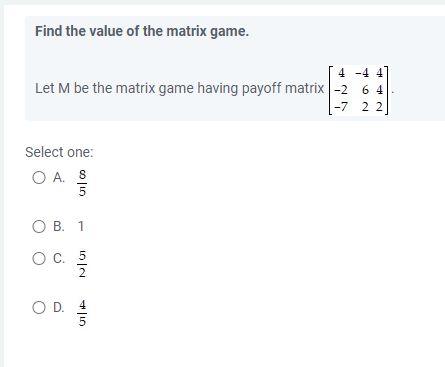 Find the value of the matrix game.
4 -4 4
Let M be the matrix game having payoff matrix -2 6 4
-7 22
Select one:
O A. S
5
O B. 1
O C. 5
O D.
VI|F
5