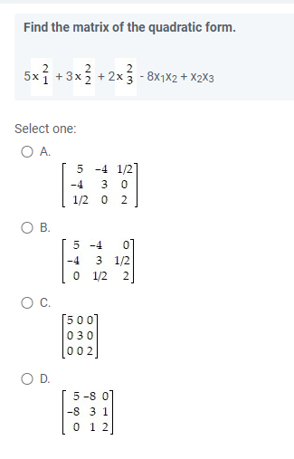 Find the matrix of the quadratic form.
5x+3x2+2x3-8X1X2 + X2X3
Select one:
O A.
5 -4 1/2]
-4 3 0
1/2 0 2
O B.
5 -4
O D.
-4
3 1/2
1/2 2
0
[500]
030
002
NO
5-8 0
-8 3 1
0 1 2