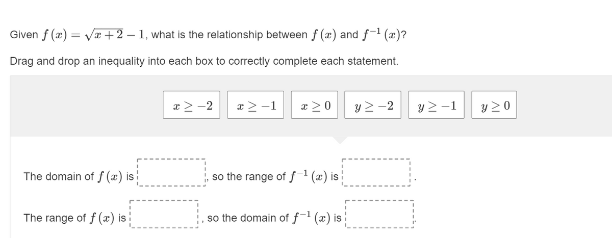 Given f (x) = Vx+2 – 1, what is the relationship between f (x) and f1 (x)?
Drag and drop an inequality into each box to correctly complete each statement.
x > -2
x > -1
x >0
y > -2
y > -1
y > 0
The domain of f (x) is
so the range of ƒ-' (x) is
The range of f (x) is !
so the domain of f (x) is
