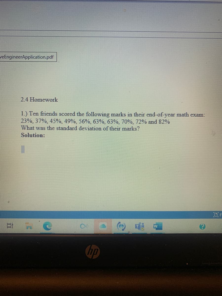 veEngineerApplication.pdf
2.4 Homework
1.) Ten friends scored the following marks in their end-of-year math exam:
23%, 37%, 45%, 49%, 56%, 63%, 63%, 70%, 72% and 82%
What was the standard deviation of their marks?
Solution:
DF
hp
