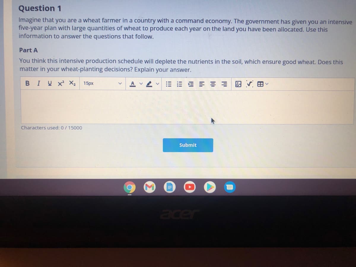 Question 1
Imagine that you are a wheat farmer in a country with a command economy. The government has given you an intensive
five-year plan with large quantities of wheat to produce each year on the land you have been allocated. Use this
information to answer the questions that follow.
Part A
You think this intensive production schedule will deplete the nutrients in the soil, which ensure good wheat. Does this
matter in your wheat-planting decisions? Explain your answer.
BIU X X;
15px
E E E E = = E
A V
Characters used: 0/15000
Submit
acer
