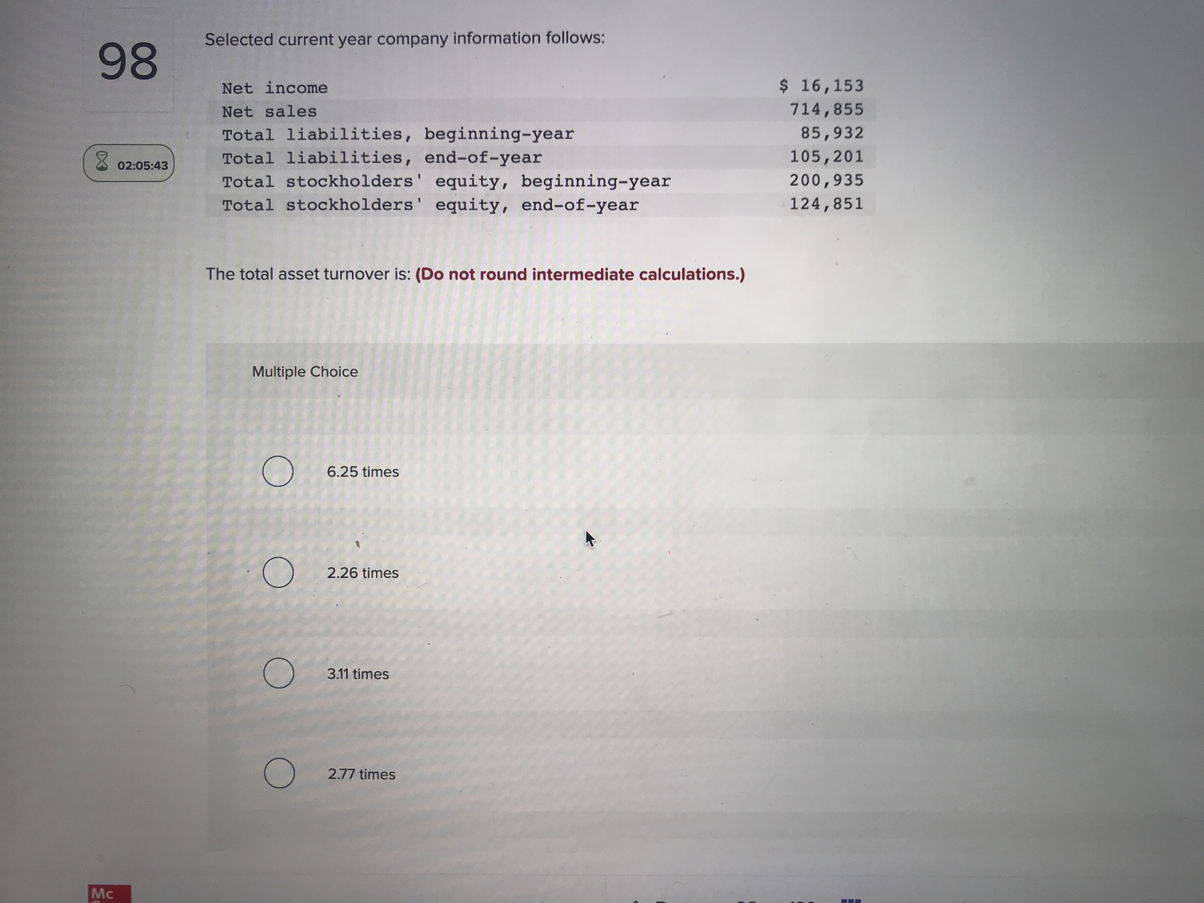 Selected current year company information follows:
Net income
$ 16,153
Net sales
714,855
Total liabilities, beginning-year
Total liabilities, end-of-year
Total stockholders' equity, beginning-year
Total stockholders' equity, end-of-year
85,932
105,201
200,935
124,851
The total asset turnover is: (Do not round intermediate calculations.)
