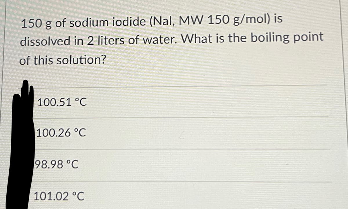 150 g of sodium iodide (Nal, MW 150 g/mol) is
dissolved in 2 liters of water. What is the boiling point
of this solution?
100.51 °C
100.26 °C
98.98 °C
101.02 °C