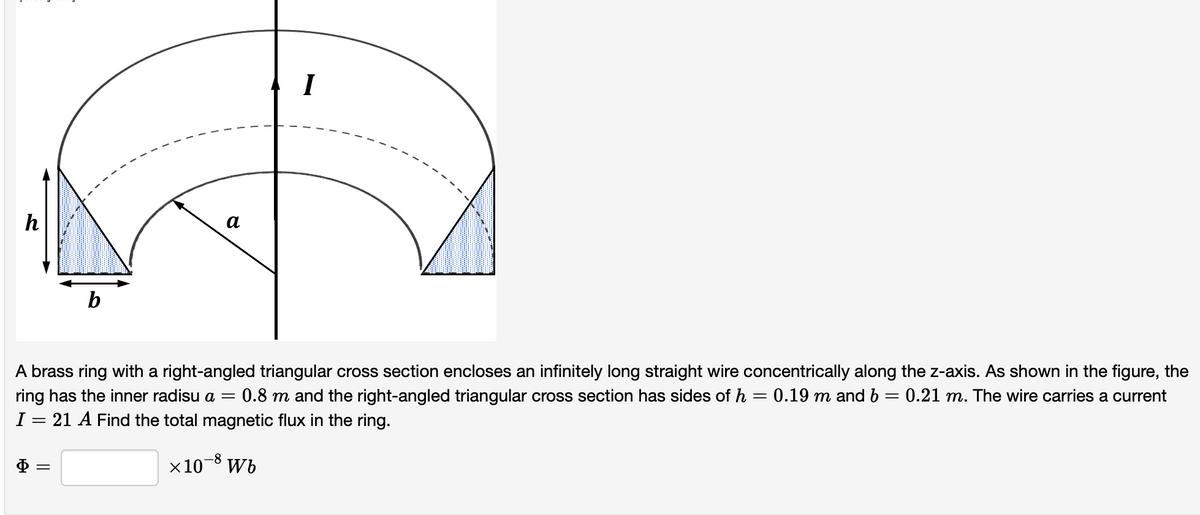 I
h
а
b
A brass ring with a right-angled triangular cross section encloses an infinitely long straight wire concentrically along the z-axis. As shown in the figure, the
0.8 m and the right-angled triangular cross section has sides of h = 0.19 m and b = 0.21 m. The wire carries a current
ring has the inner radisu a =
I
21 A Find the total magnetic flux in the ring.
-8
x10¯° Wb
