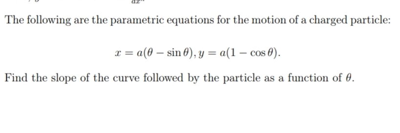 The following are the parametric equations for the motion of a charged particle:
x = a(0 – sin 0), y = a(1 – cos 0).
Find the slope of the curve followed by the particle as a function of 0.
