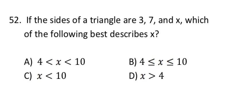 52. If the sides of a triangle are 3, 7, and x, which
of the following best describes x?
A) 4 < x < 10
B) 4 < x< 10
C) x < 10
D) x > 4
