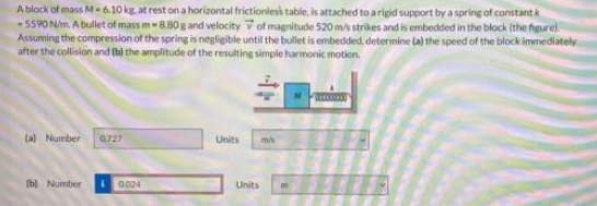 A block of mass M 6,10 kg at rest on a horizontal frictionless tabie, is attached to a rigid support by a spring of constant k
- 5590 N/m. A bullet of mass m8.80g and velocity V of magnitude 520 m/s strikes and is embedded in the block (the higure)
Assuming the compression of the spring is negligible until the bullet is embedded, determine (a) the speed of the block immediately
after the collision and (b) the amplitude of the resulting simple harmonic motion.
(a) Number
0727
Units
(b) Number
0024
Units
