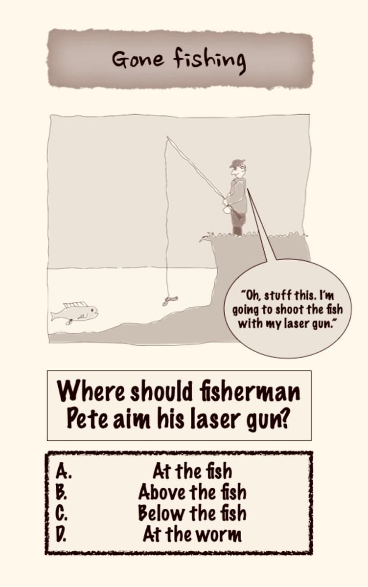 A.
Gone fishing
Where should fisherman
Pete aim his laser gun?
B.
C.
D.
"Oh, stuff this. I'm
going to shoot the fish
with my laser gun.
At the fish
Above the fish
Below the fish
At the worm