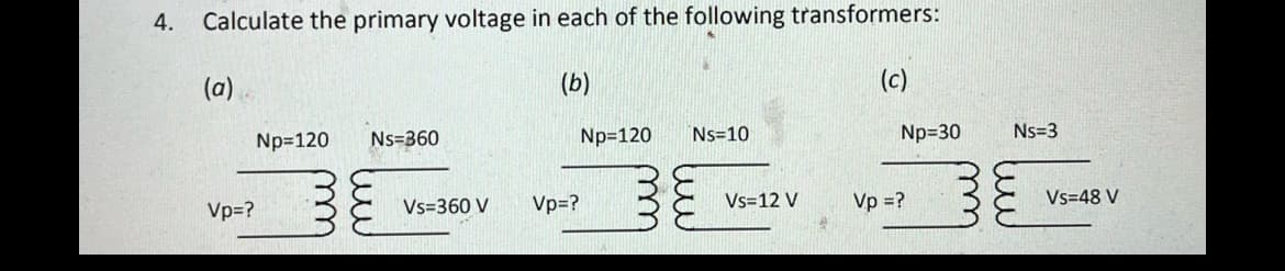 4.
Calculate the primary voltage in each of the following transformers:
(a)
(b)
Vp=?
Np=120
Ns=360
Vs=360 V
Np=120
Vp=?
Ns=10
Vs=12 V
Np=30
Vp = ?
Ns=3
Vs=48 V