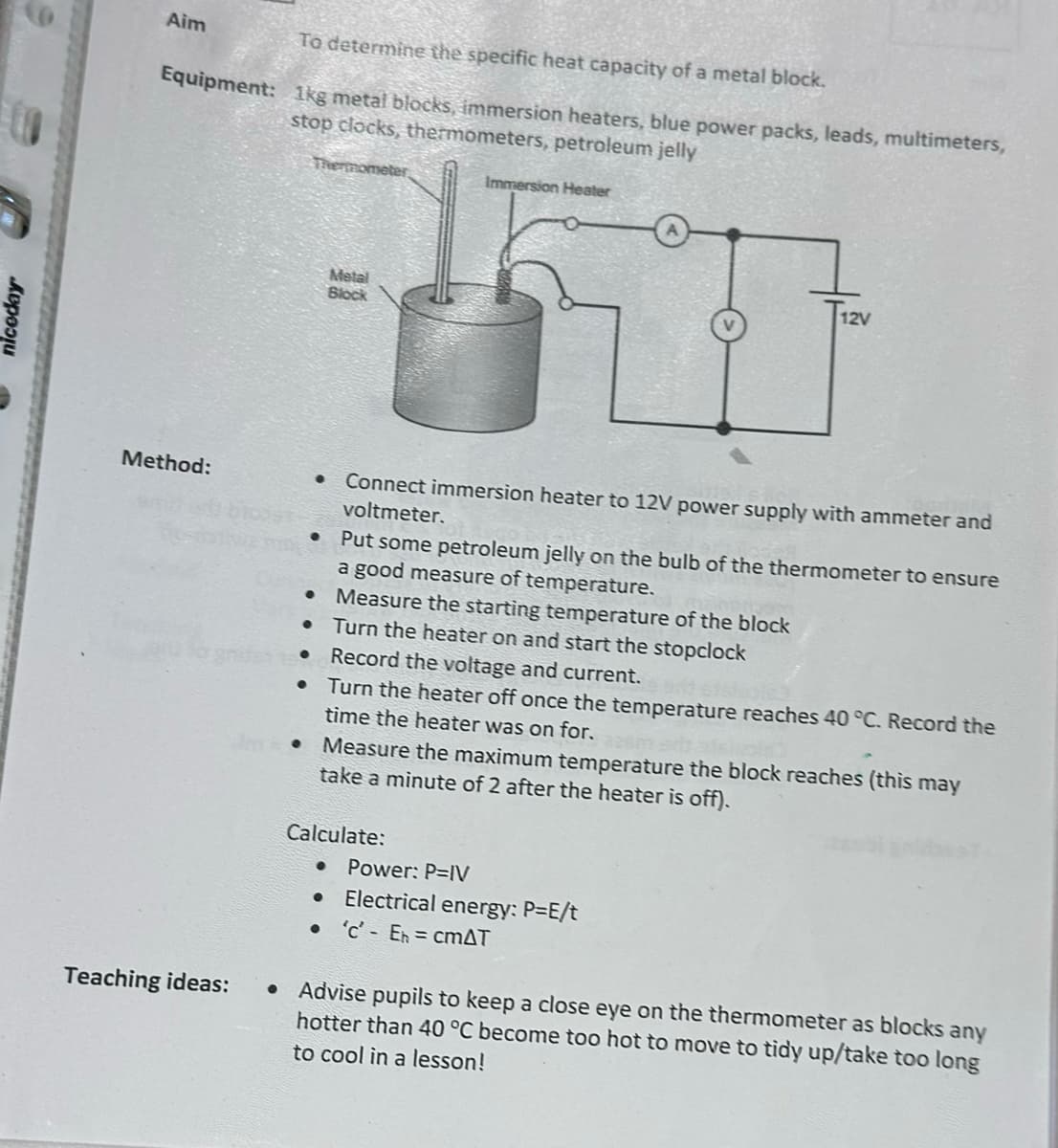 niceday
Aim
To determine the specific heat capacity of a metal block.
Equipment: 1kg metal blocks, immersion heaters, blue power packs, leads, multimeters,
stop clocks, thermometers, petroleum jelly
Thermometer
Metal
Block
Immersion Heater
12v
Method:
•
Teaching ideas:
•
Connect immersion heater to 12V power supply with ammeter and
voltmeter.
Put some petroleum jelly on the bulb of the thermometer to ensure
a good measure of temperature.
• Measure the starting temperature of the block
Turn the heater on and start the stopclock
Record the voltage and current.
• Turn the heater off once the temperature reaches 40 °C. Record the
time the heater was on for.
Measure the maximum temperature the block reaches (this may
take a minute of 2 after the heater is off).
Calculate:
Power: P=IV
Electrical energy: P=E/t
• 'c' Eh = cmAT
• Advise pupils to keep a close eye on the thermometer as blocks any
hotter than 40 °C become too hot to move to tidy up/take too long
to cool in a lesson!