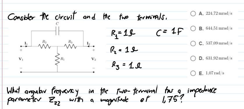 O A. 224,72 mrad/s
Consioler the circvit and he two terminals.
R= 19
Се 1р Ов. 64,51 mrad/s
R2
R3
O C. 537,09 mrad/s
R=1&
%3D
D. 631,92 mrad/s
E. 1,07 rad/s
What angubr freguecy in the Fwo- temnal frar g
parametor Z2 with a magnitude ef
impectunce
675?
