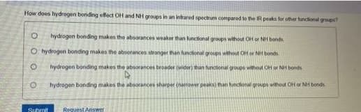 How does hydrogen bonding effect OH and NH groups in an intrared spectrum compared to the IR peaks fot other funcional groups
hydrogen bonding makes the absorances weaker than functional groups without OH or NH bond
O hydrogen bonding makes the absorances stronger than functonal groups without OH or NH bonds
hydrogen bonding makes the absorances broader (wider) than functional groups without OH or NH bonds
hydrogen bonding makes the absorances sharper (narower peaks) than functional groups without OH or NH bonds.
Sutmit
Reguest Answer
O O O
