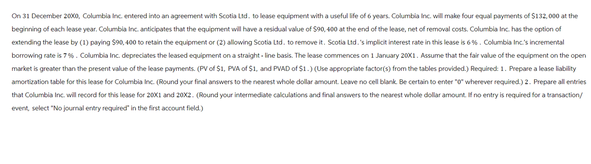 On 31 December 20X0, Columbia Inc. entered into an agreement with Scotia Ltd. to lease equipment with a useful life of 6 years. Columbia Inc. will make four equal payments of $132,000 at the
beginning of each lease year. Columbia Inc. anticipates that the equipment will have a residual value of $90, 400 at the end of the lease, net of removal costs. Columbia Inc. has the option of
extending the lease by (1) paying $90, 400 to retain the equipment or (2) allowing Scotia Ltd. to remove it. Scotia Ltd. 's implicit interest rate in this lease is 6% . Columbia Inc.'s incremental
borrowing rate is 7% . Columbia Inc. depreciates the leased equipment on a straight-line basis. The lease commences on 1 January 20X1. Assume that the fair value of the equipment on the open
market is greater than the present value of the lease payments. (PV of $1, PVA of $1, and PVAD of $1.) (Use appropriate factor(s) from the tables provided.) Required: 1. Prepare a lease liability
amortization table for this lease for Columbia Inc. (Round your final answers to the nearest whole dollar amount. Leave no cell blank. Be certain to enter "0" wherever required.) 2. Prepare all entries
that Columbia Inc. will record for this lease for 20X1 and 20X2. (Round your intermediate calculations and final answers to the nearest whole dollar amount. If no entry is required for a transaction/
event, select "No journal entry required" in the first account field.)