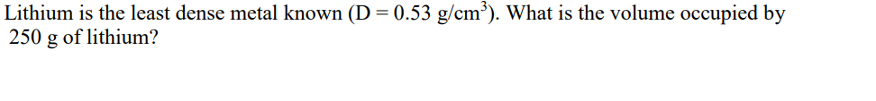 Lithium is the least dense metal known (D = 0.53 g/cm³). What is the volume occupied by
250 g of lithium?