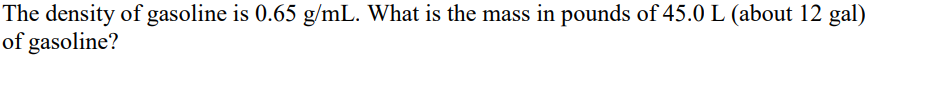 The density of gasoline is 0.65 g/mL. What is the mass in pounds of 45.0 L (about 12 gal)
of gasoline?